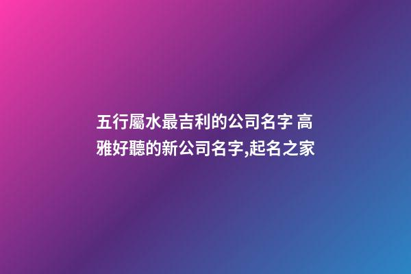 五行屬水最吉利的公司名字 高雅好聽的新公司名字,起名之家-第1張-公司起名-玄機派